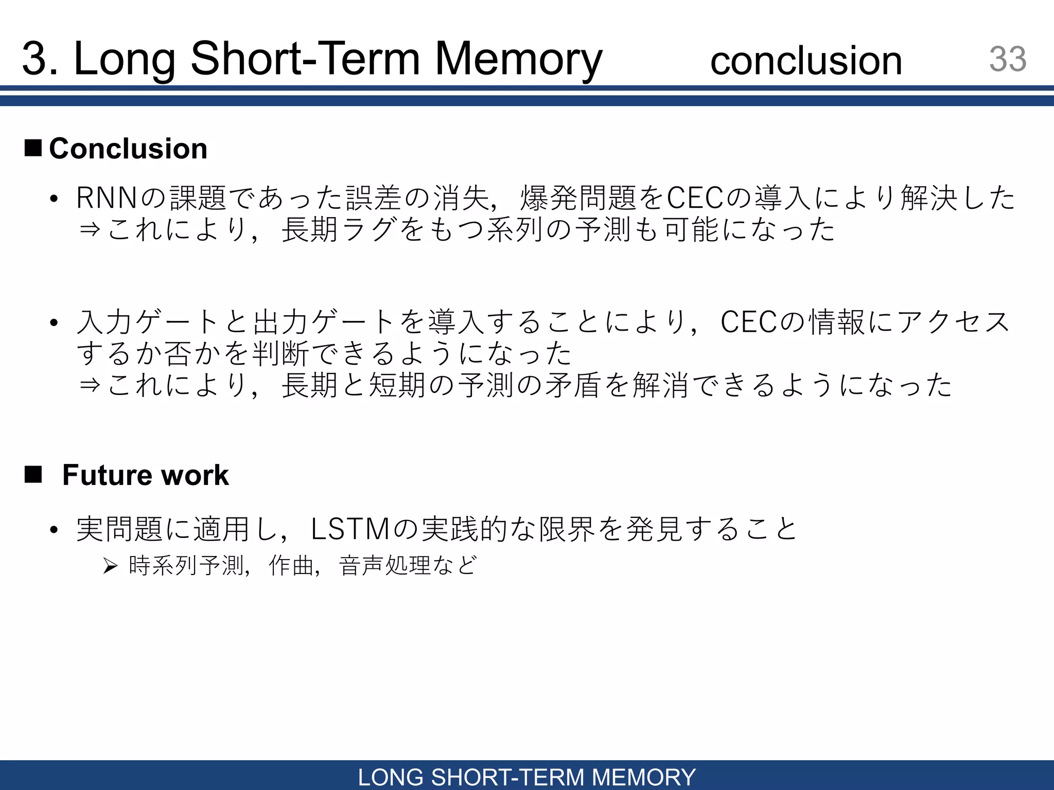 3. Long Short-Term Memory 33
LONG SHORT-TERM MEMORY
conclusion
• RNNの課題であった誤差の消失，爆発問題をCECの導入により解決した
⇒これにより，長期ラグをもつ系列の予測も可能になった
• 入力ゲートと出力ゲートを導入することにより，CECの情報にアクセス
するか否かを判断できるようになった
⇒これにより，長期と短期の予測の矛盾を解消できるようになった
 Future work
 Conclusion
• 実問題に適用し，LSTMの実践的な限界を発見すること
 時系列予測，作曲，音声処理など
 