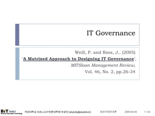 IT Governance

                      Weill, P. and Ross, J., (2005)
‘A Matrixed Approach to Designing IT Governance’,
                    MITSloan Management Review,
                                       Vol. 46, No. 2, pp.26-34




                                              정보자원관리론
 국민대학교 비즈니스IT전문대학원 차상민 (skykids@skykids.kr)              2009-04-04   1 / 43
 
