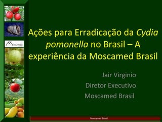 Ações para Erradicação da Cydia 
pomonella no Brasil – A 
experiência da Moscamed Brasil 
Jair Virginio 
Diretor Executivo 
Moscamed Brasil 
Moscamed Brasil 
 