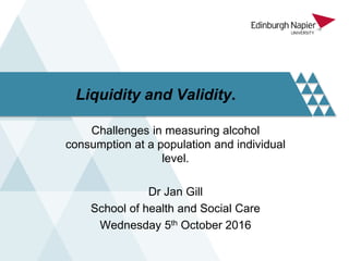 Liquidity and Validity.
Challenges in measuring alcohol
consumption at a population and individual
level.
Dr Jan Gill
School of health and Social Care
Wednesday 5th October 2016
 