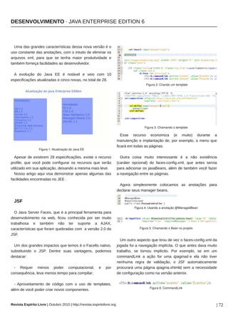 ��������������� � ���� ���������� ������� �



  ��� ��� ������� ��������������� ����� ���� ������ � �
��� ��������� ��� ���������� ��� � ������� �� �������� ��
�������� ���� ���� ��� �� ����� ����� ������������� �
������ ������� ����������� �� ��������������

  � �������� �� ���� �� � ������� � ���� ��� ��
�������������� ����������� � ����� ������ �� ����� �� ���
                                                                                            Figura 2: Criando um template




                                                                                           Figura 3: Chamando o template

                                                                              ���� ������� ��������� �� ������ ������� �
                                                                           ���������� � ����������� ��� ��� �������� � ���� ���
                                                                           ������ �� ����� �� ��������
                   Figura 1: Atualização do Java EE

  ������ �� ��������� �� ��������������� ������ � �������                    ����� ����� ����� ������������ � � ��� ����������
�������� ��� ���� ���� ���������� �� �������� ��� �����                    �������� ��������� �� ����������������� ��� ����� ������
��������� �� ��� ���������� �������� � ����� ���� �����                    ���� ��������� �� ���������� ���� �� ������ ���� �����
  ����� ������ ���� ���� ���������� ������ ������� ���                     � ��������� ����� �� ��������
����������� ����������� �� ��� �
                                                                             ����� ������������ ��������� �� ��������� ����
                                                                           �������� ���� ������� ������

  ���
                                                                                     Figura 4: Usando a anotação @ManagedBean
  � ���� ������ ������ ��� � � ��������� ���������� ����
��������������� �� ���� ����� ��������� ��� ��� �����
���������� � ������ ��� ��� ������� � �����
��������������� ��� ����� ��������� ��� � ������ ��� ��                                 Figura 5: Chamando o Bean no projeto

����
                                                                             �� ����� ������� ��� ����� �� ��� � ���������������� ��
  �� ��� ������� �������� ��� ����� � � ������� �������                    ������ ��� � ��������� ���������� � ��� ����� ���� �����
������������ � ���� ������ ���� ���������� �������                         ��������� �� ������ ���������� ��� �������� �� �� ��
���������                                                                  ����������� � ���� ��� ��� �������� � ��� ��� �����
                                                                           ������� ����� �� ���������� � ��� ���������������
  � ������ ����� ����� ��������������                       �    ���       ��������� ��� ������ �������������� ��� � �����������
                                                                                                                �
������������� ���� ����� ����� ���� ���������                              �� ������������ ���� �� ������ ���������

  � �������������� �� ������ ��� � ��� �� ����������
                                                                                              Figura 6: CommandLink
���� �� ���� ����� ����� ����� ������������


������� �������� ����� � ������� ���� � ��������������������������������                                                           � ��
 