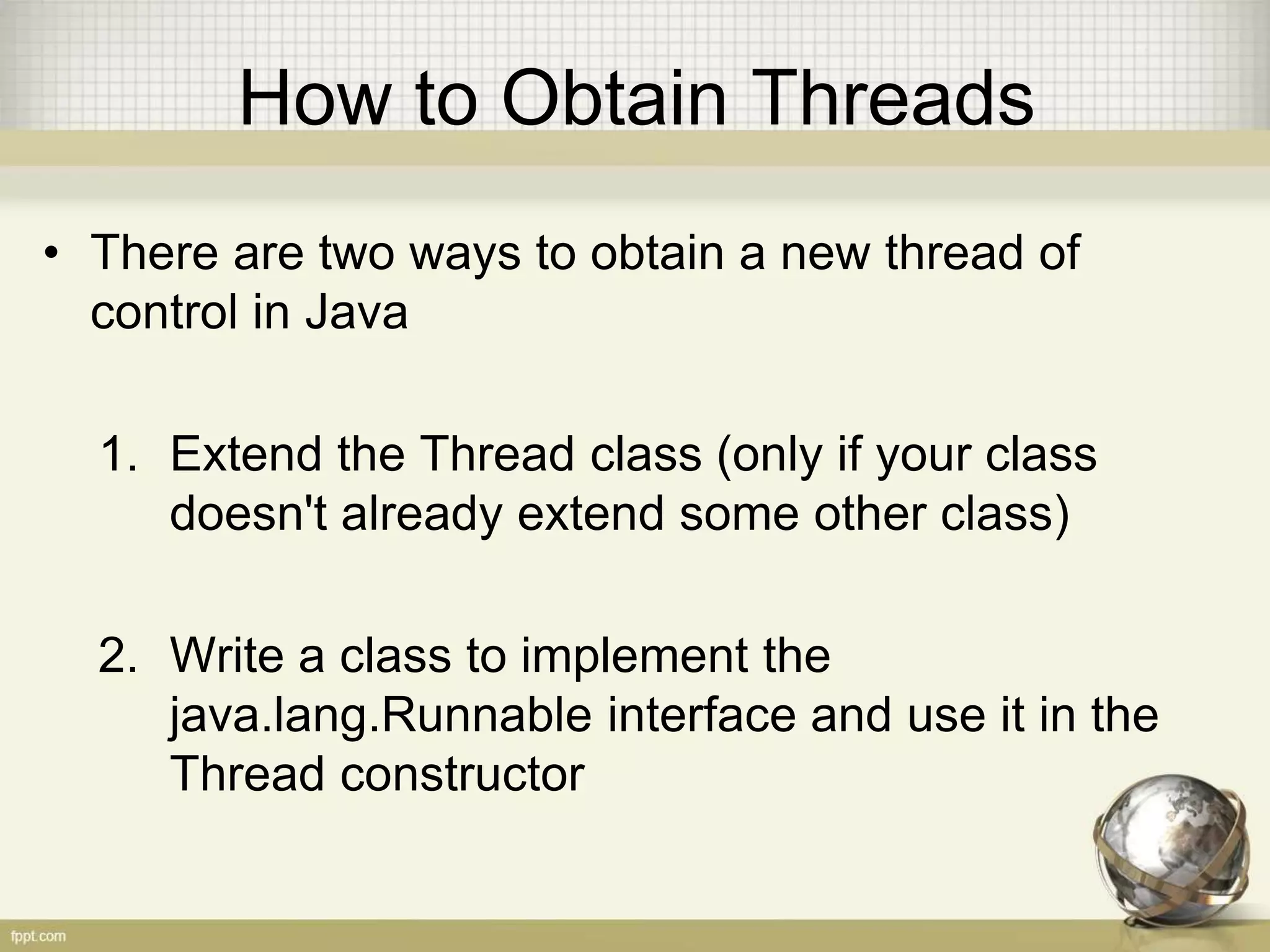 How to Obtain Threads • There are two ways to obtain a new thread of control in Java 1. Extend the Thread class (only if your class doesn't already extend some other class) 2. Write a class to implement the java.lang.Runnable interface and use it in the Thread constructor 