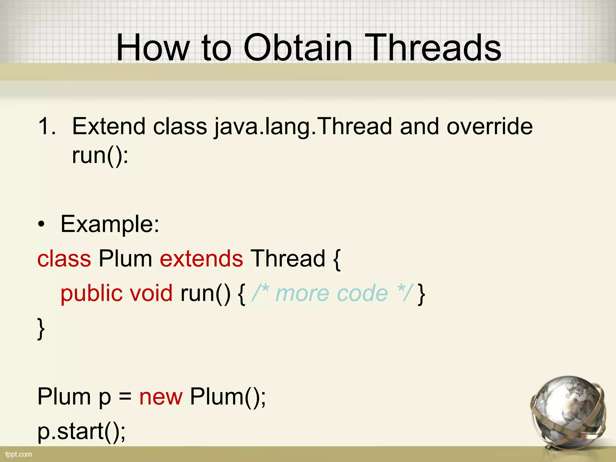 How to Obtain Threads 1. Extend class java.lang.Thread and override run(): • Example: class Plum extends Thread { public void run() { /* more code */ } } Plum p = new Plum(); p.start(); 