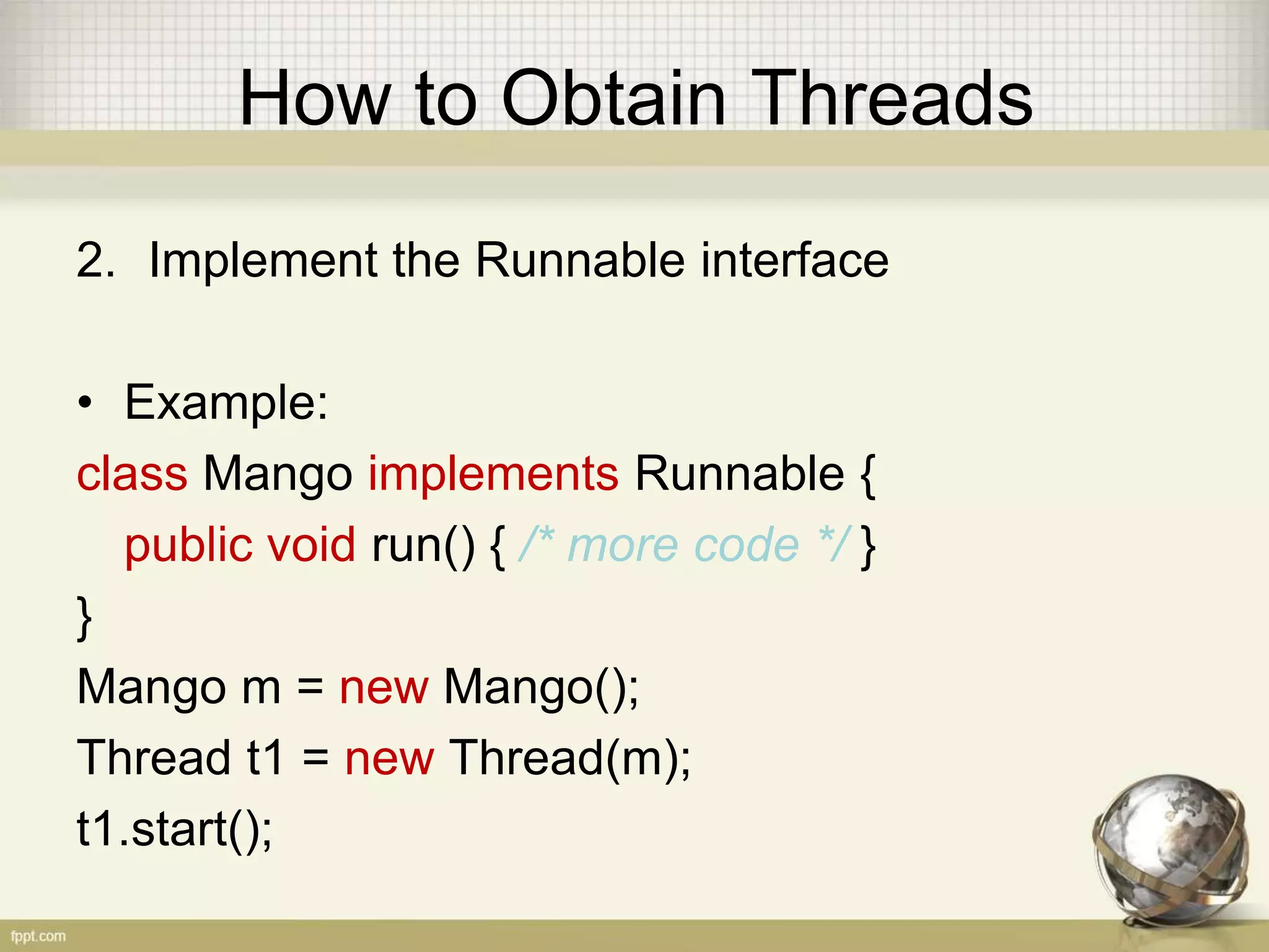 How to Obtain Threads 2. Implement the Runnable interface • Example: class Mango implements Runnable { public void run() { /* more code */ } } Mango m = new Mango(); Thread t1 = new Thread(m); t1.start(); 