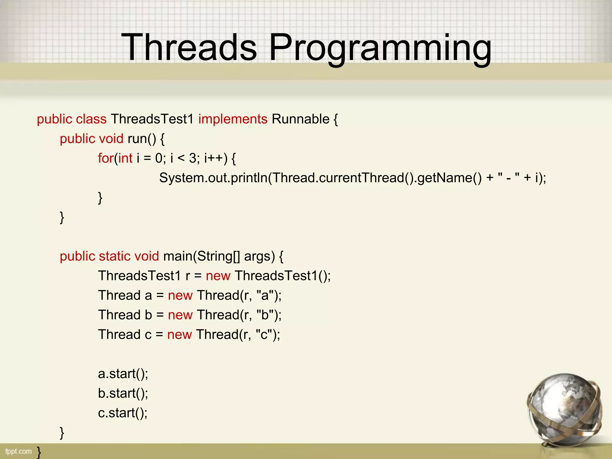 Threads Programming public class ThreadsTest1 implements Runnable { public void run() { for(int i = 0; i < 3; i++) { System.out.println(Thread.currentThread().getName() + " - " + i); } } public static void main(String[] args) { ThreadsTest1 r = new ThreadsTest1(); Thread a = new Thread(r, "a"); Thread b = new Thread(r, "b"); Thread c = new Thread(r, "c"); a.start(); b.start(); c.start(); } } 