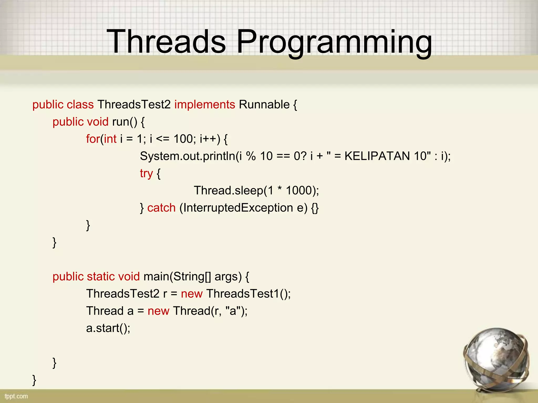 Threads Programming public class ThreadsTest2 implements Runnable { public void run() { for(int i = 1; i <= 100; i++) { System.out.println(i % 10 == 0? i + " = KELIPATAN 10" : i); try { Thread.sleep(1 * 1000); } catch (InterruptedException e) {} } } public static void main(String[] args) { ThreadsTest2 r = new ThreadsTest1(); Thread a = new Thread(r, "a"); a.start(); } } 