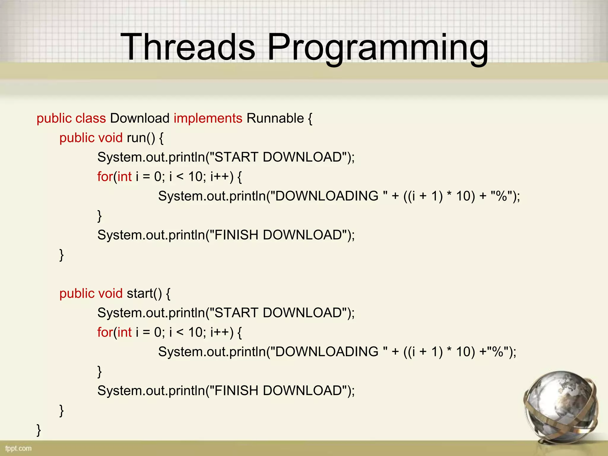 Threads Programming public class Download implements Runnable { public void run() { System.out.println("START DOWNLOAD"); for(int i = 0; i < 10; i++) { System.out.println("DOWNLOADING " + ((i + 1) * 10) + "%"); } System.out.println("FINISH DOWNLOAD"); } public void start() { System.out.println("START DOWNLOAD"); for(int i = 0; i < 10; i++) { System.out.println("DOWNLOADING " + ((i + 1) * 10) +"%"); } System.out.println("FINISH DOWNLOAD"); } } 