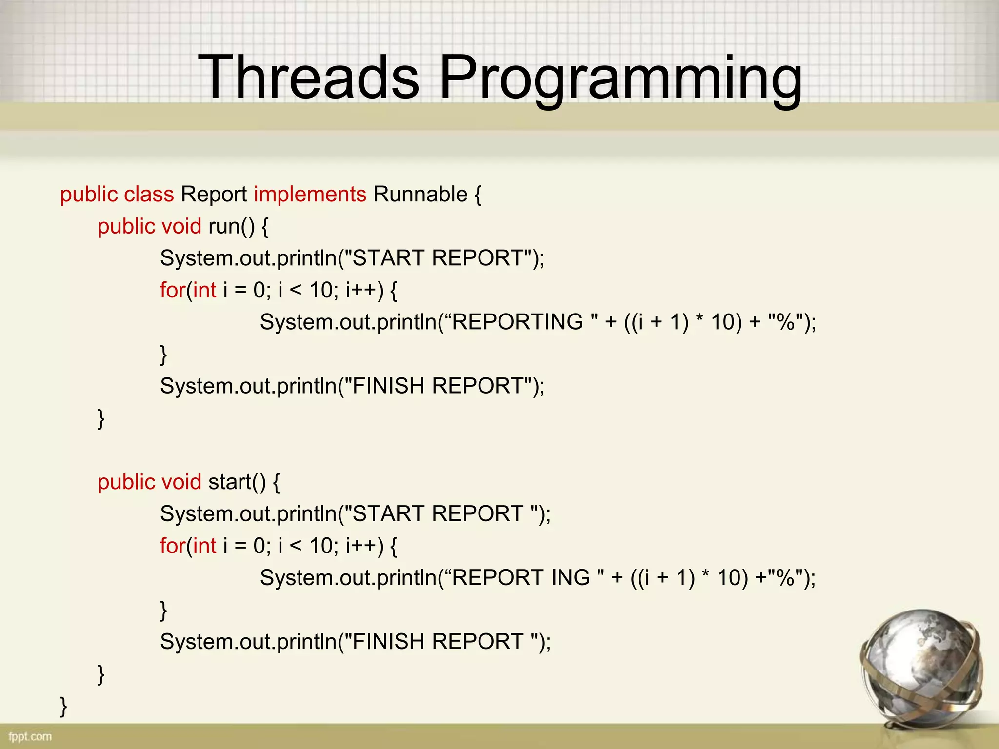 Threads Programming public class Report implements Runnable { public void run() { System.out.println("START REPORT"); for(int i = 0; i < 10; i++) { System.out.println(“REPORTING " + ((i + 1) * 10) + "%"); } System.out.println("FINISH REPORT"); } public void start() { System.out.println("START REPORT "); for(int i = 0; i < 10; i++) { System.out.println(“REPORT ING " + ((i + 1) * 10) +"%"); } System.out.println("FINISH REPORT "); } } 