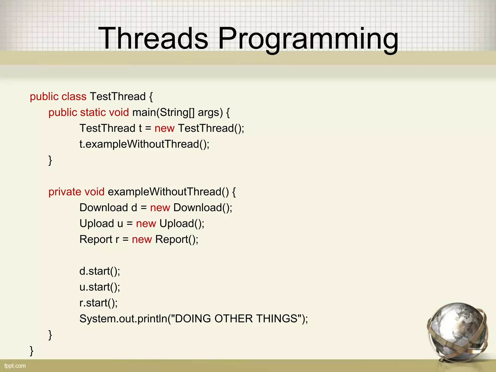 Threads Programming public class TestThread { public static void main(String[] args) { TestThread t = new TestThread(); t.exampleWithoutThread(); } private void exampleWithoutThread() { Download d = new Download(); Upload u = new Upload(); Report r = new Report(); d.start(); u.start(); r.start(); System.out.println("DOING OTHER THINGS"); } } 