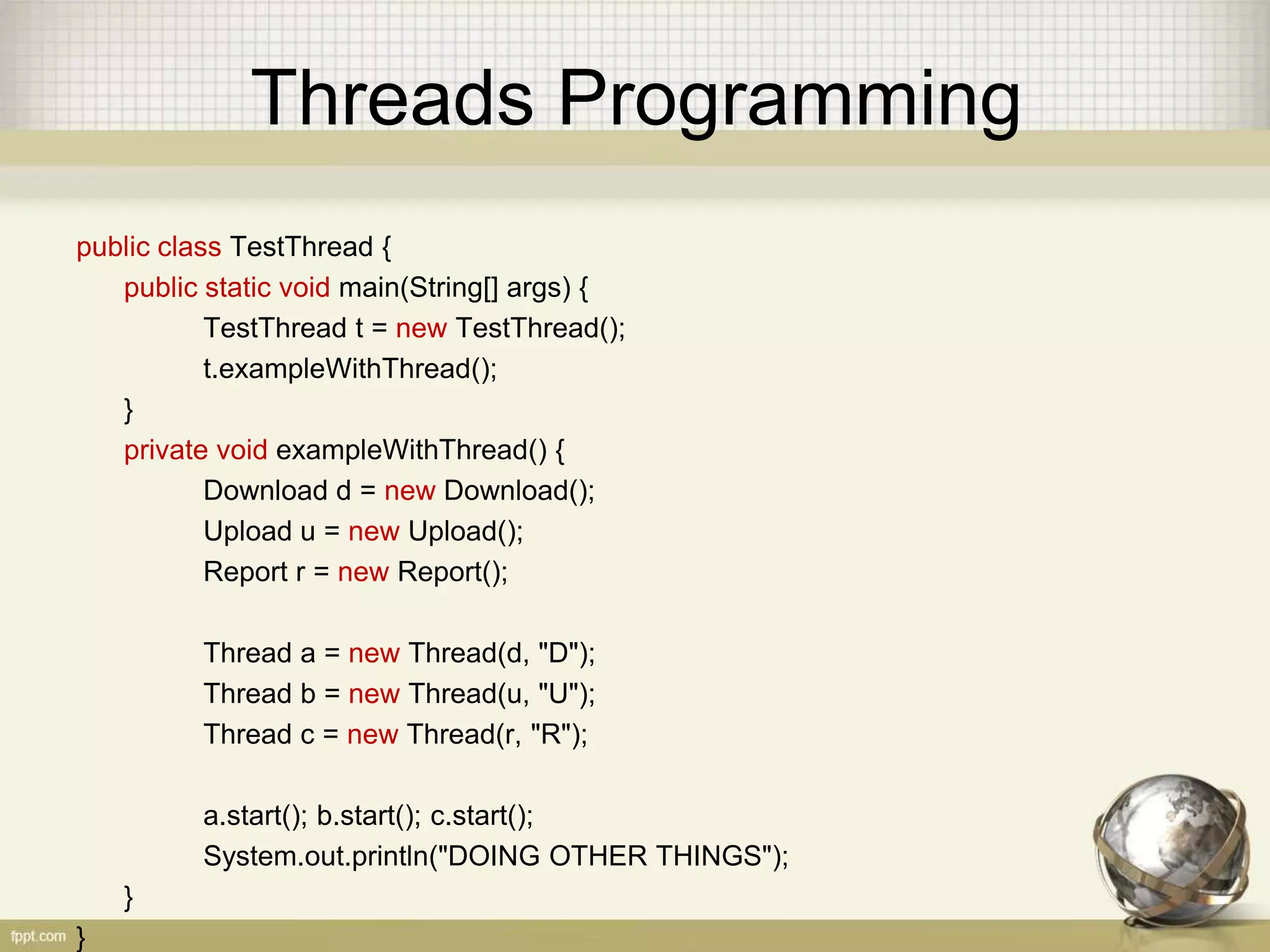 Threads Programming public class TestThread { public static void main(String[] args) { TestThread t = new TestThread(); t.exampleWithThread(); } private void exampleWithThread() { Download d = new Download(); Upload u = new Upload(); Report r = new Report(); Thread a = new Thread(d, "D"); Thread b = new Thread(u, "U"); Thread c = new Thread(r, "R"); a.start(); b.start(); c.start(); System.out.println("DOING OTHER THINGS"); } } 