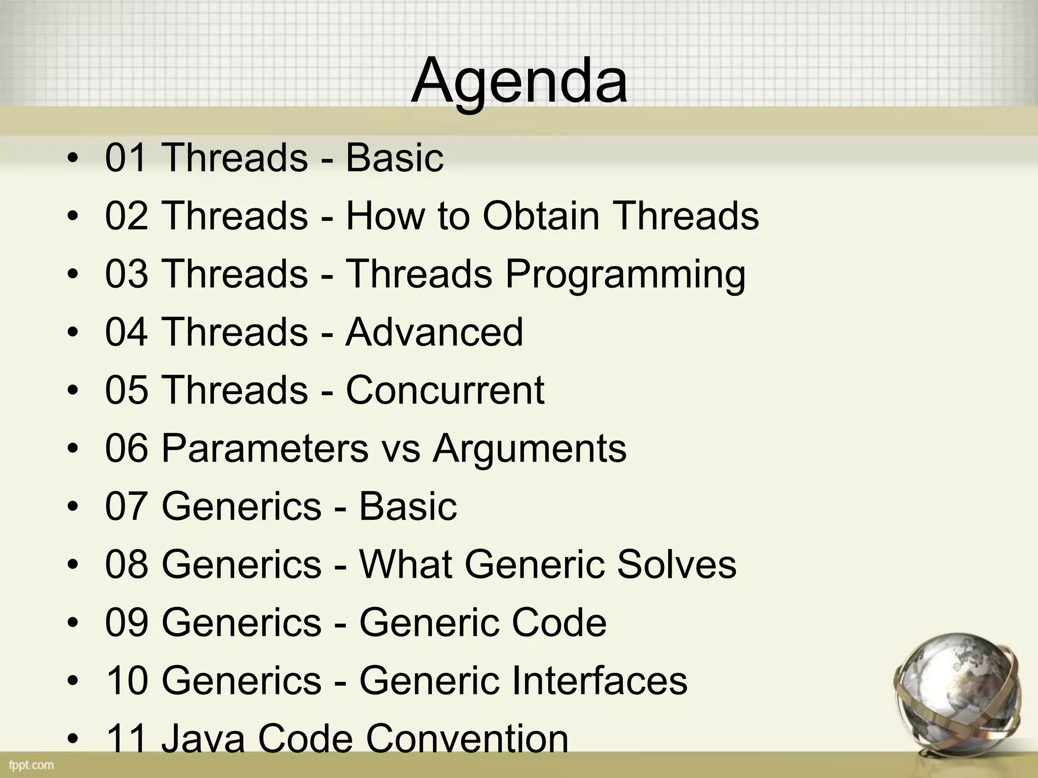 Agenda • 01 Threads - Basic • 02 Threads - How to Obtain Threads • 03 Threads - Threads Programming • 04 Threads - Advanced • 05 Threads - Concurrent • 06 Parameters vs Arguments • 07 Generics - Basic • 08 Generics - What Generic Solves • 09 Generics - Generic Code • 10 Generics - Generic Interfaces • 11 Java Code Convention 