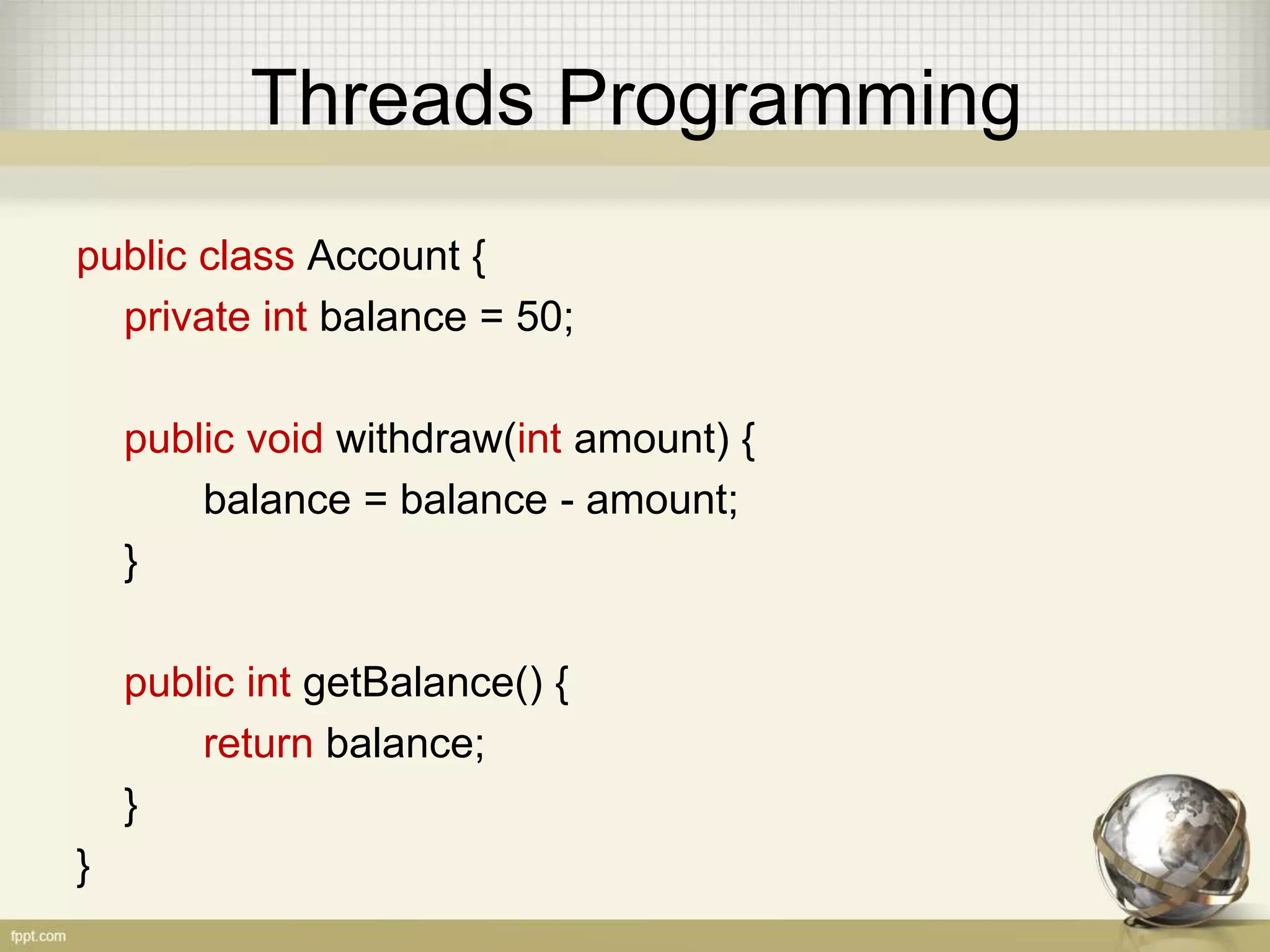 Threads Programming public class Account { private int balance = 50; public void withdraw(int amount) { balance = balance - amount; } public int getBalance() { return balance; } } 