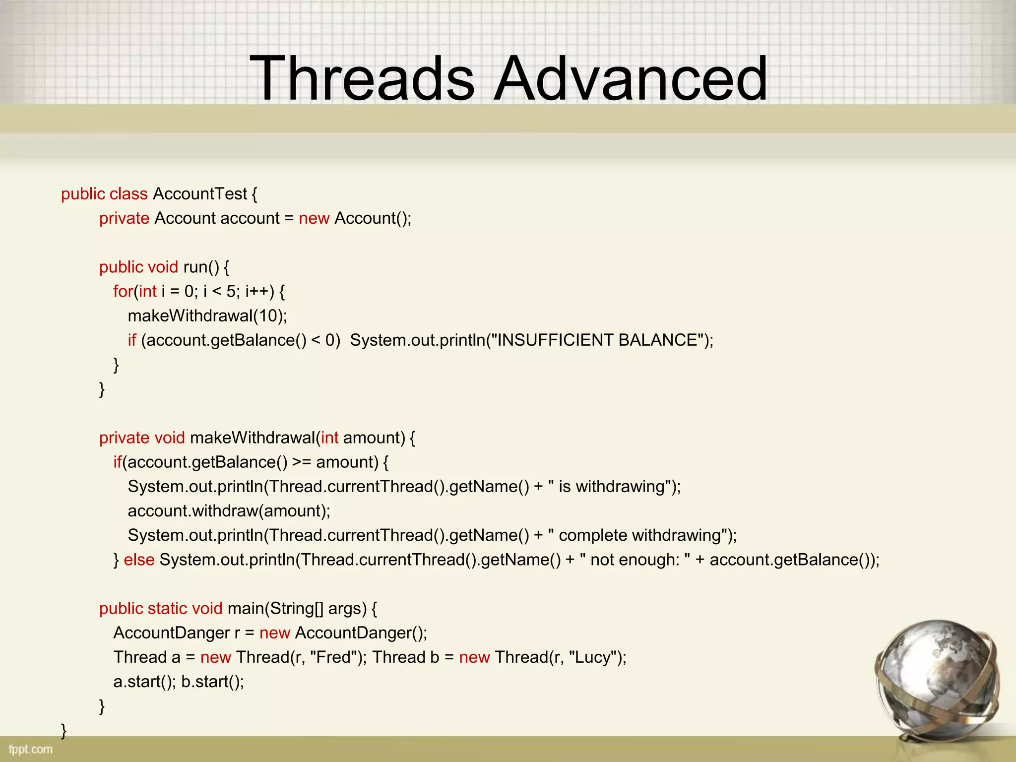Threads Advanced public class AccountTest { private Account account = new Account(); public void run() { for(int i = 0; i < 5; i++) { makeWithdrawal(10); if (account.getBalance() < 0) System.out.println("INSUFFICIENT BALANCE"); } } private void makeWithdrawal(int amount) { if(account.getBalance() >= amount) { System.out.println(Thread.currentThread().getName() + " is withdrawing"); account.withdraw(amount); System.out.println(Thread.currentThread().getName() + " complete withdrawing"); } else System.out.println(Thread.currentThread().getName() + " not enough: " + account.getBalance()); public static void main(String[] args) { AccountDanger r = new AccountDanger(); Thread a = new Thread(r, "Fred"); Thread b = new Thread(r, "Lucy"); a.start(); b.start(); } } 