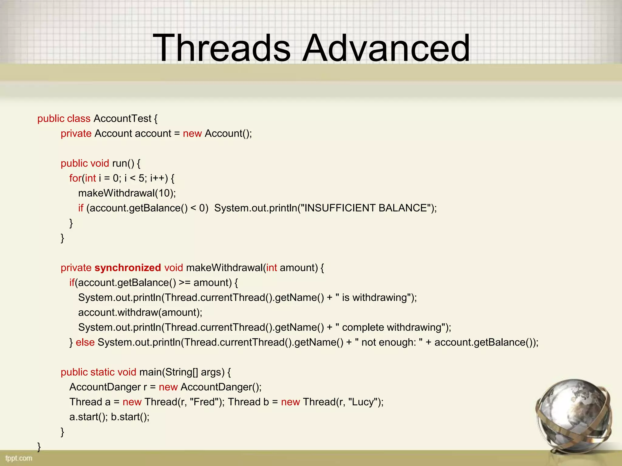 Threads Advanced public class AccountTest { private Account account = new Account(); public void run() { for(int i = 0; i < 5; i++) { makeWithdrawal(10); if (account.getBalance() < 0) System.out.println("INSUFFICIENT BALANCE"); } } private synchronized void makeWithdrawal(int amount) { if(account.getBalance() >= amount) { System.out.println(Thread.currentThread().getName() + " is withdrawing"); account.withdraw(amount); System.out.println(Thread.currentThread().getName() + " complete withdrawing"); } else System.out.println(Thread.currentThread().getName() + " not enough: " + account.getBalance()); public static void main(String[] args) { AccountDanger r = new AccountDanger(); Thread a = new Thread(r, "Fred"); Thread b = new Thread(r, "Lucy"); a.start(); b.start(); } } 