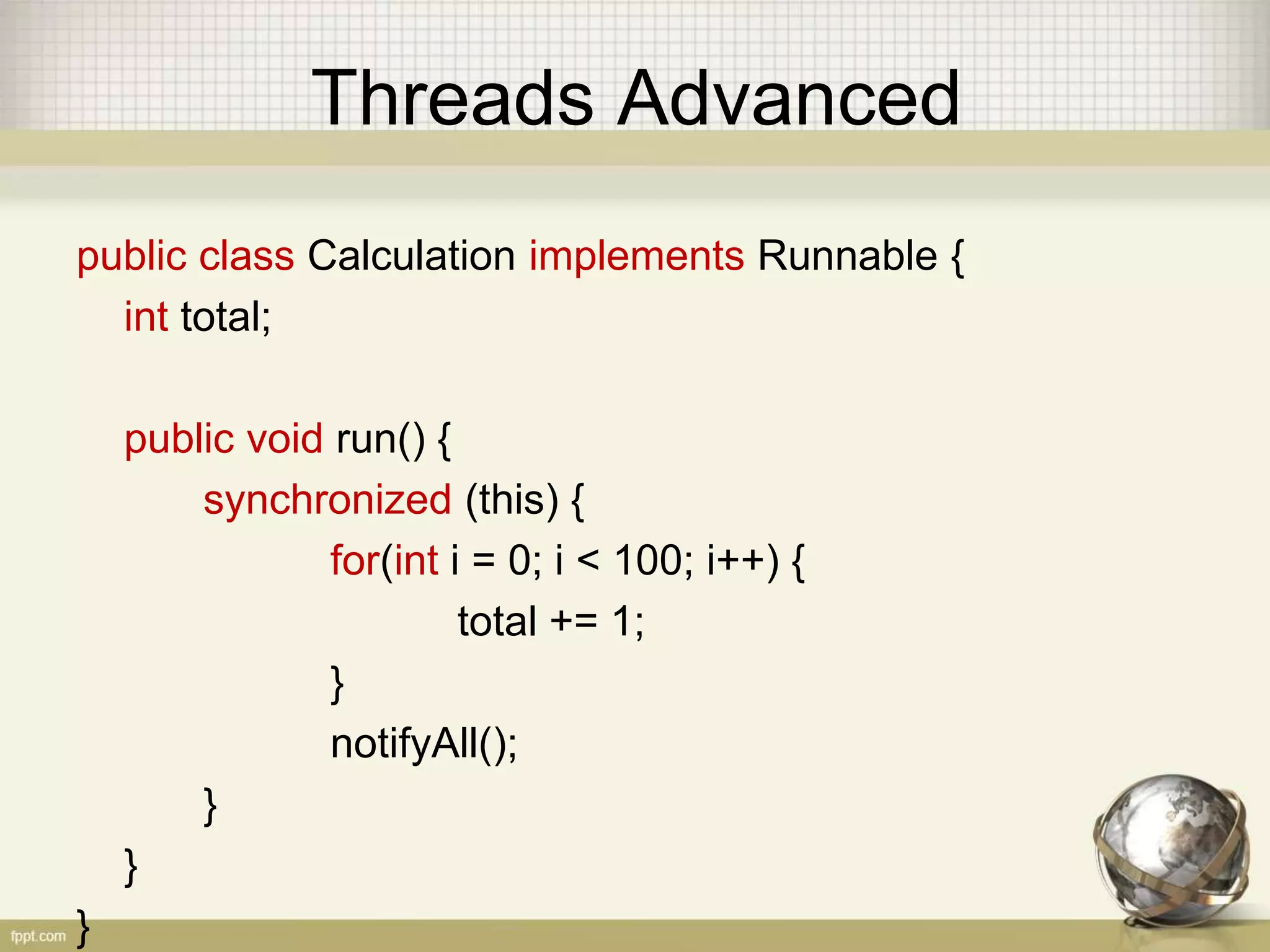 Threads Advanced public class Calculation implements Runnable { int total; public void run() { synchronized (this) { for(int i = 0; i < 100; i++) { total += 1; } notifyAll(); } } } 