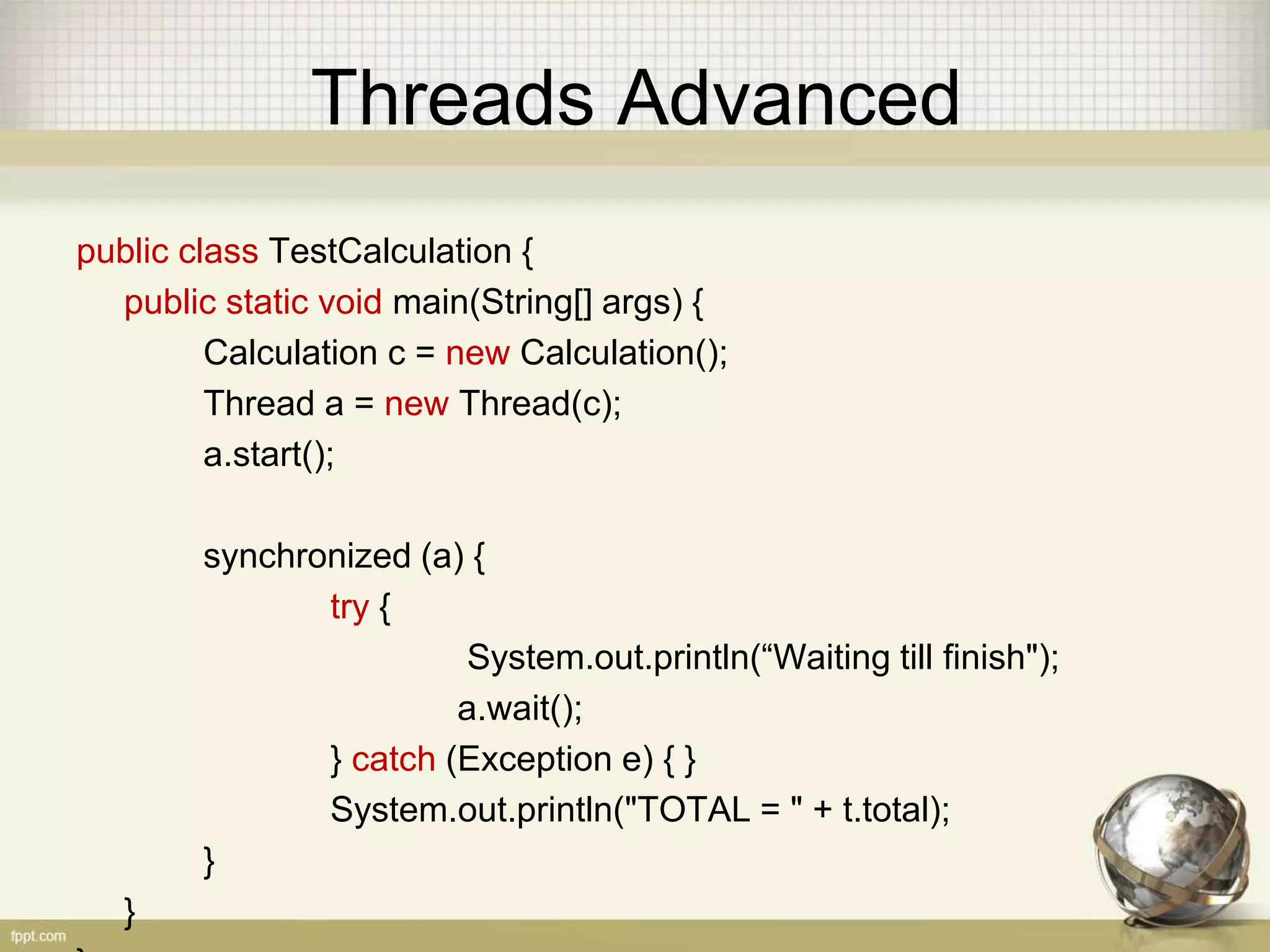 Threads Advanced public class TestCalculation { public static void main(String[] args) { Calculation c = new Calculation(); Thread a = new Thread(c); a.start(); synchronized (a) { try { System.out.println(“Waiting till finish"); a.wait(); } catch (Exception e) { } System.out.println("TOTAL = " + t.total); } } 