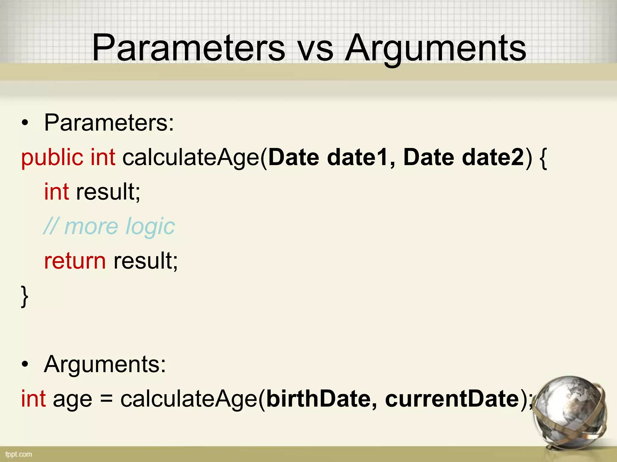 Parameters vs Arguments • Parameters: public int calculateAge(Date date1, Date date2) { int result; // more logic return result; } • Arguments: int age = calculateAge(birthDate, currentDate); 