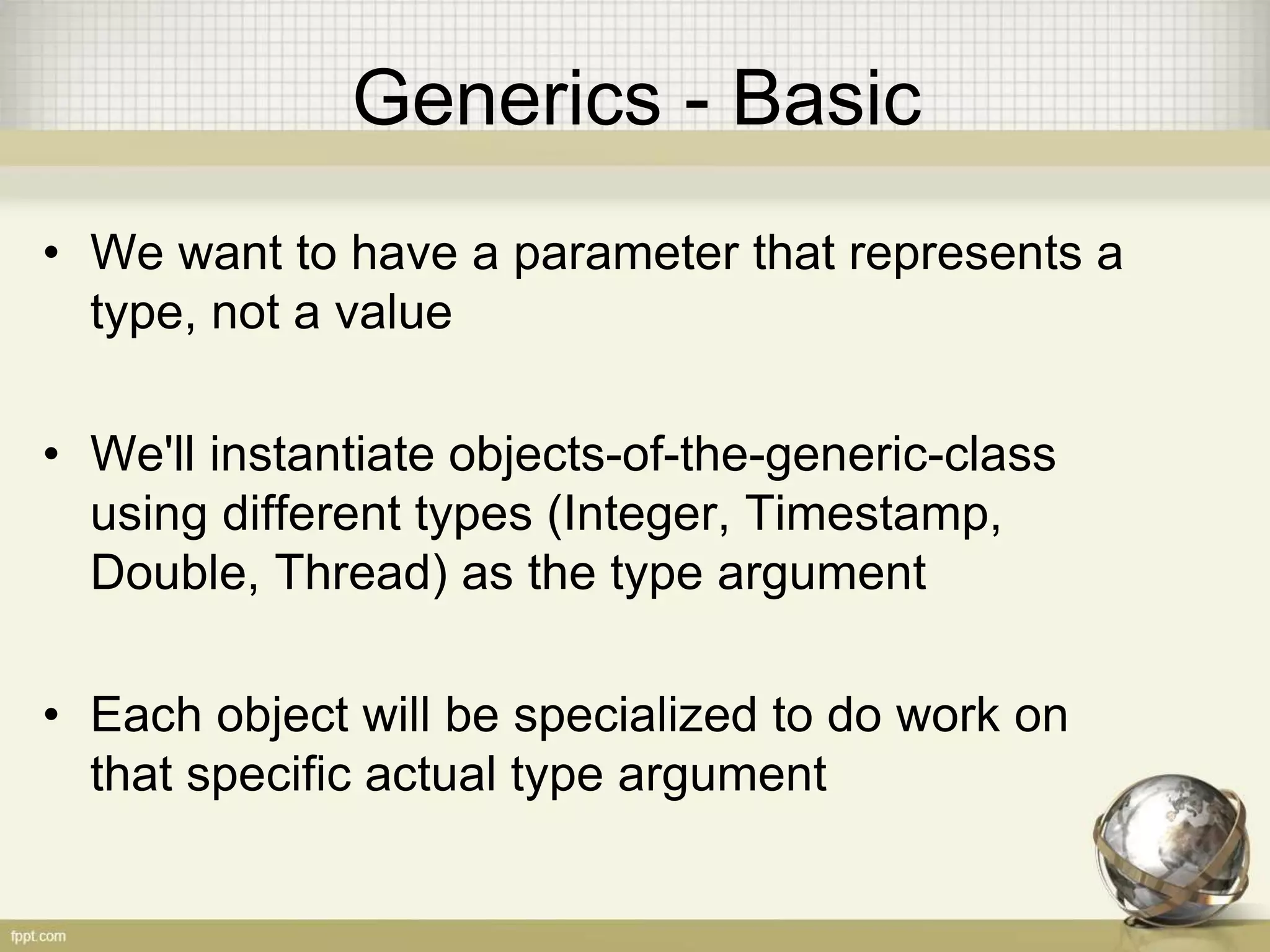 Generics - Basic • We want to have a parameter that represents a type, not a value • We'll instantiate objects-of-the-generic-class using different types (Integer, Timestamp, Double, Thread) as the type argument • Each object will be specialized to do work on that specific actual type argument 
