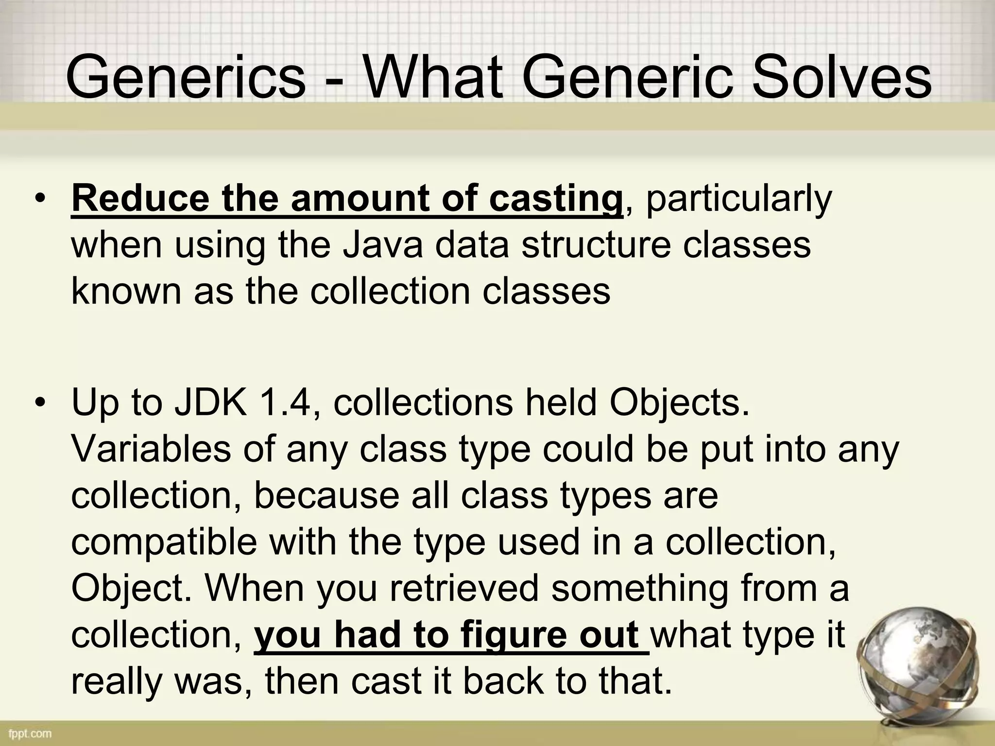 Generics - What Generic Solves • Reduce the amount of casting, particularly when using the Java data structure classes known as the collection classes • Up to JDK 1.4, collections held Objects. Variables of any class type could be put into any collection, because all class types are compatible with the type used in a collection, Object. When you retrieved something from a collection, you had to figure out what type it really was, then cast it back to that. 