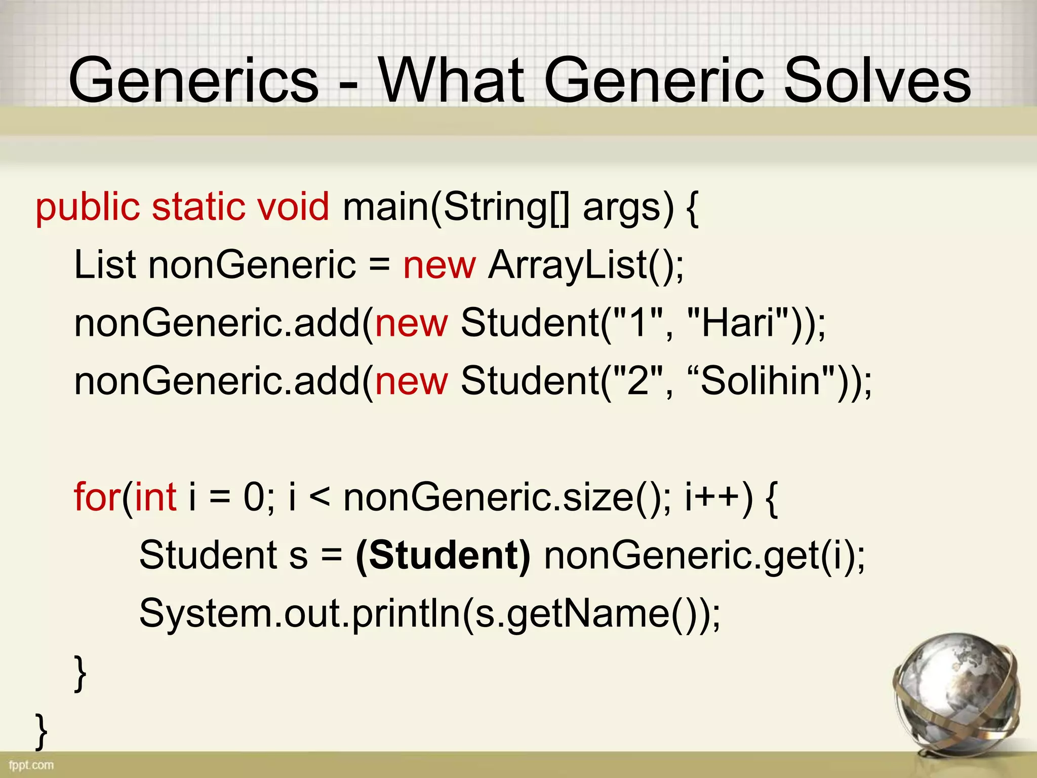 Generics - What Generic Solves public static void main(String[] args) { List nonGeneric = new ArrayList(); nonGeneric.add(new Student("1", "Hari")); nonGeneric.add(new Student("2", “Solihin")); for(int i = 0; i < nonGeneric.size(); i++) { Student s = (Student) nonGeneric.get(i); System.out.println(s.getName()); } } 