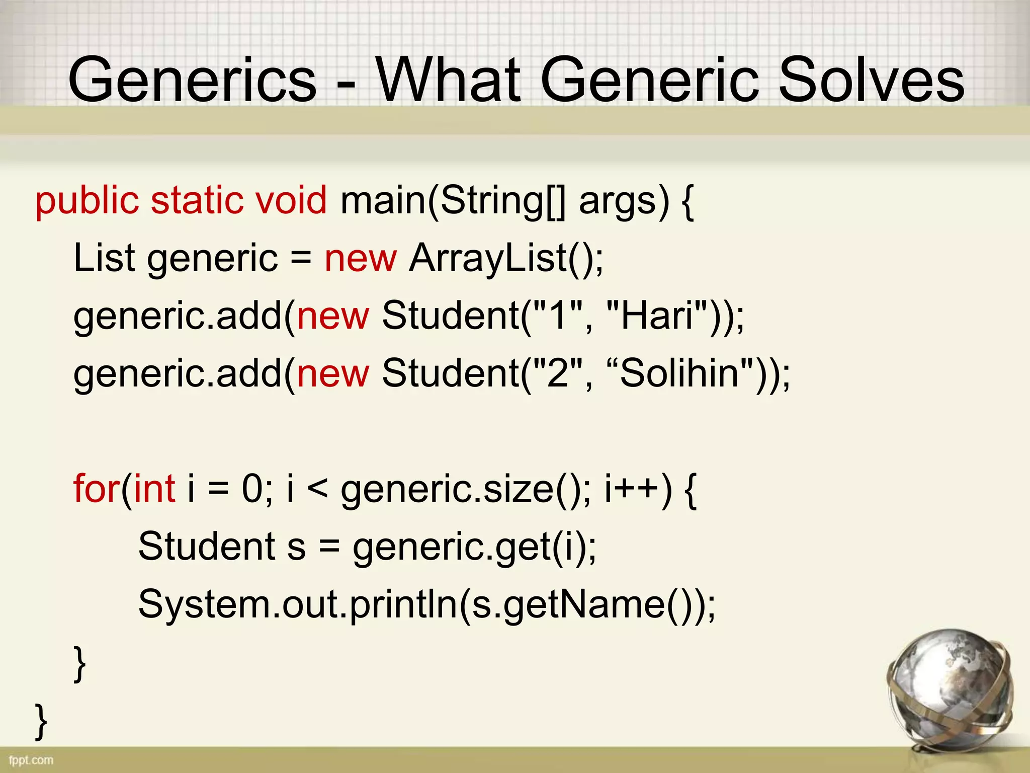 Generics - What Generic Solves public static void main(String[] args) { List<Student> generic = new ArrayList<Student> (); generic.add(new Student("1", "Hari")); generic.add(new Student("2", “Solihin")); for(int i = 0; i < generic.size(); i++) { Student s = generic.get(i); System.out.println(s.getName()); } } 