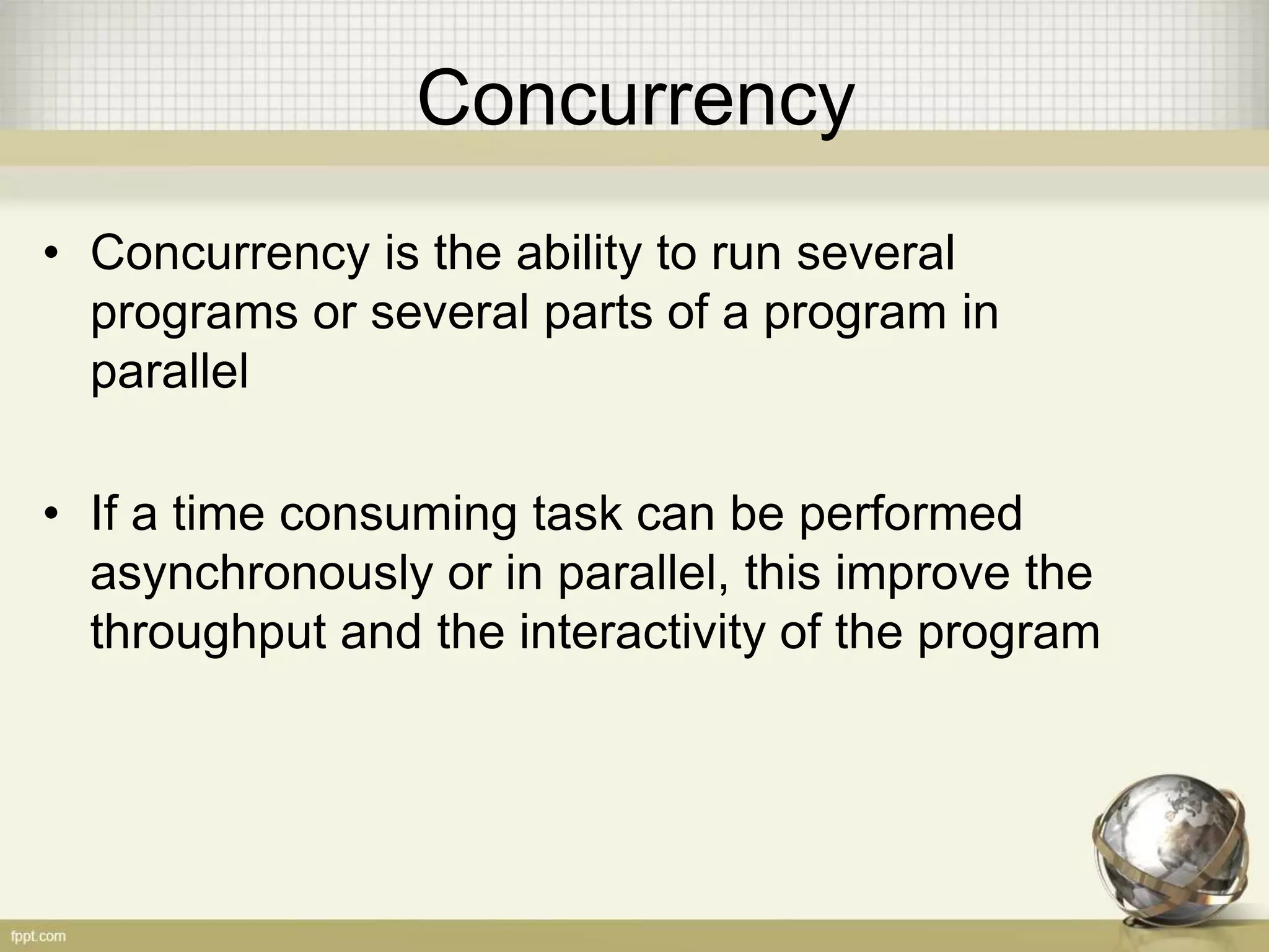 Concurrency • Concurrency is the ability to run several programs or several parts of a program in parallel • If a time consuming task can be performed asynchronously or in parallel, this improve the throughput and the interactivity of the program 