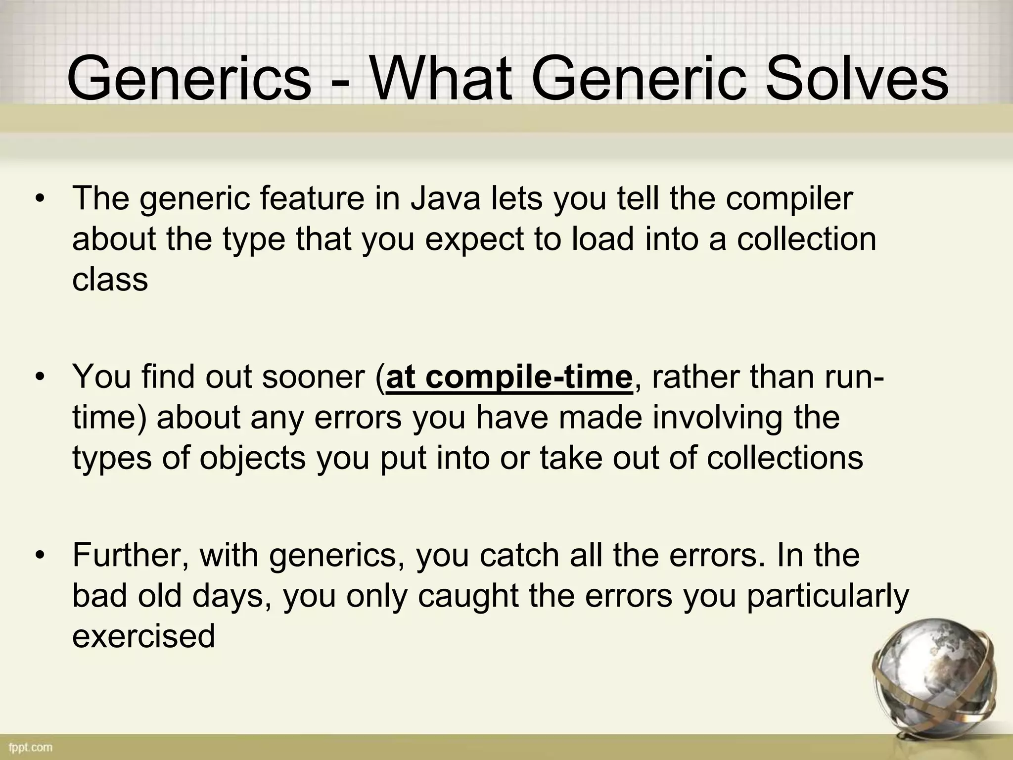 Generics - What Generic Solves • The generic feature in Java lets you tell the compiler about the type that you expect to load into a collection class • You find out sooner (at compile-time, rather than run- time) about any errors you have made involving the types of objects you put into or take out of collections • Further, with generics, you catch all the errors. In the bad old days, you only caught the errors you particularly exercised 