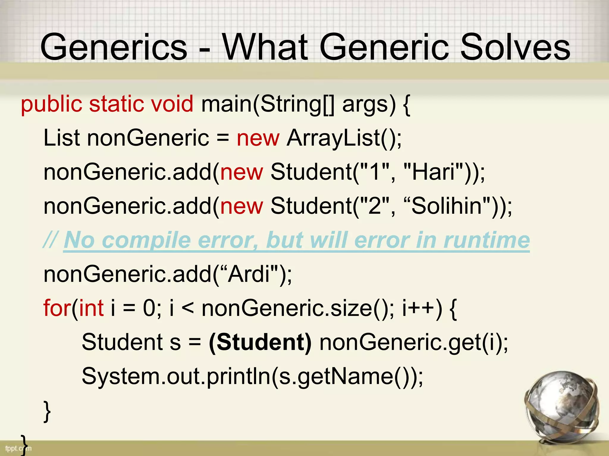 Generics - What Generic Solves public static void main(String[] args) { List nonGeneric = new ArrayList(); nonGeneric.add(new Student("1", "Hari")); nonGeneric.add(new Student("2", “Solihin")); // No compile error, but will error in runtime nonGeneric.add(“Ardi"); for(int i = 0; i < nonGeneric.size(); i++) { Student s = (Student) nonGeneric.get(i); System.out.println(s.getName()); } } 