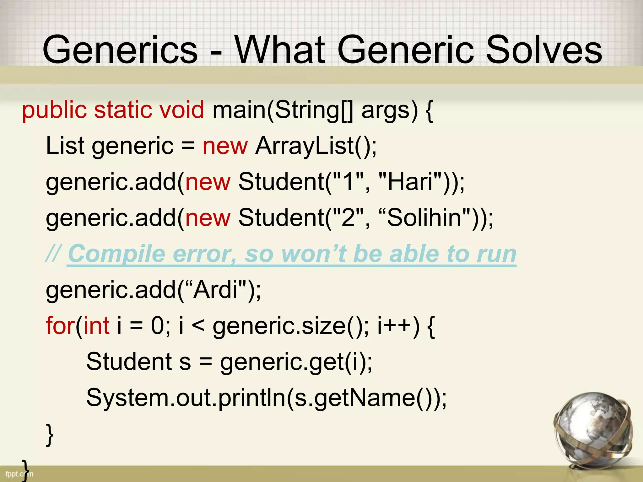 Generics - What Generic Solves public static void main(String[] args) { List<Student> generic = new ArrayList<Student>(); generic.add(new Student("1", "Hari")); generic.add(new Student("2", “Solihin")); // Compile error, so won’t be able to run generic.add(“Ardi"); for(int i = 0; i < generic.size(); i++) { Student s = generic.get(i); System.out.println(s.getName()); } } 