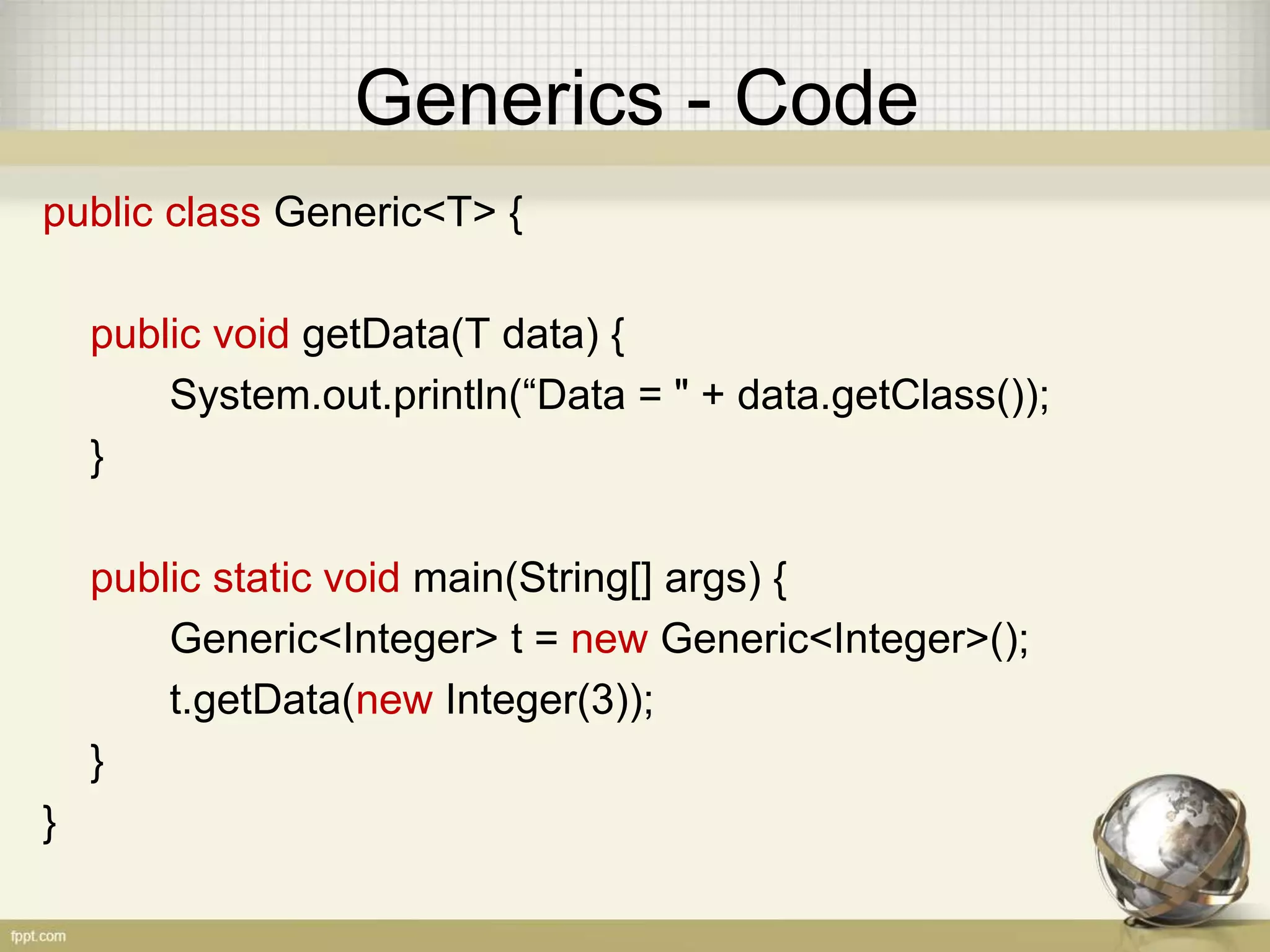 Generics - Code public class Generic<T> { public void getData(T data) { System.out.println(“Data = " + data.getClass()); } public static void main(String[] args) { Generic<Integer> t = new Generic<Integer>(); t.getData(new Integer(3)); } } 
