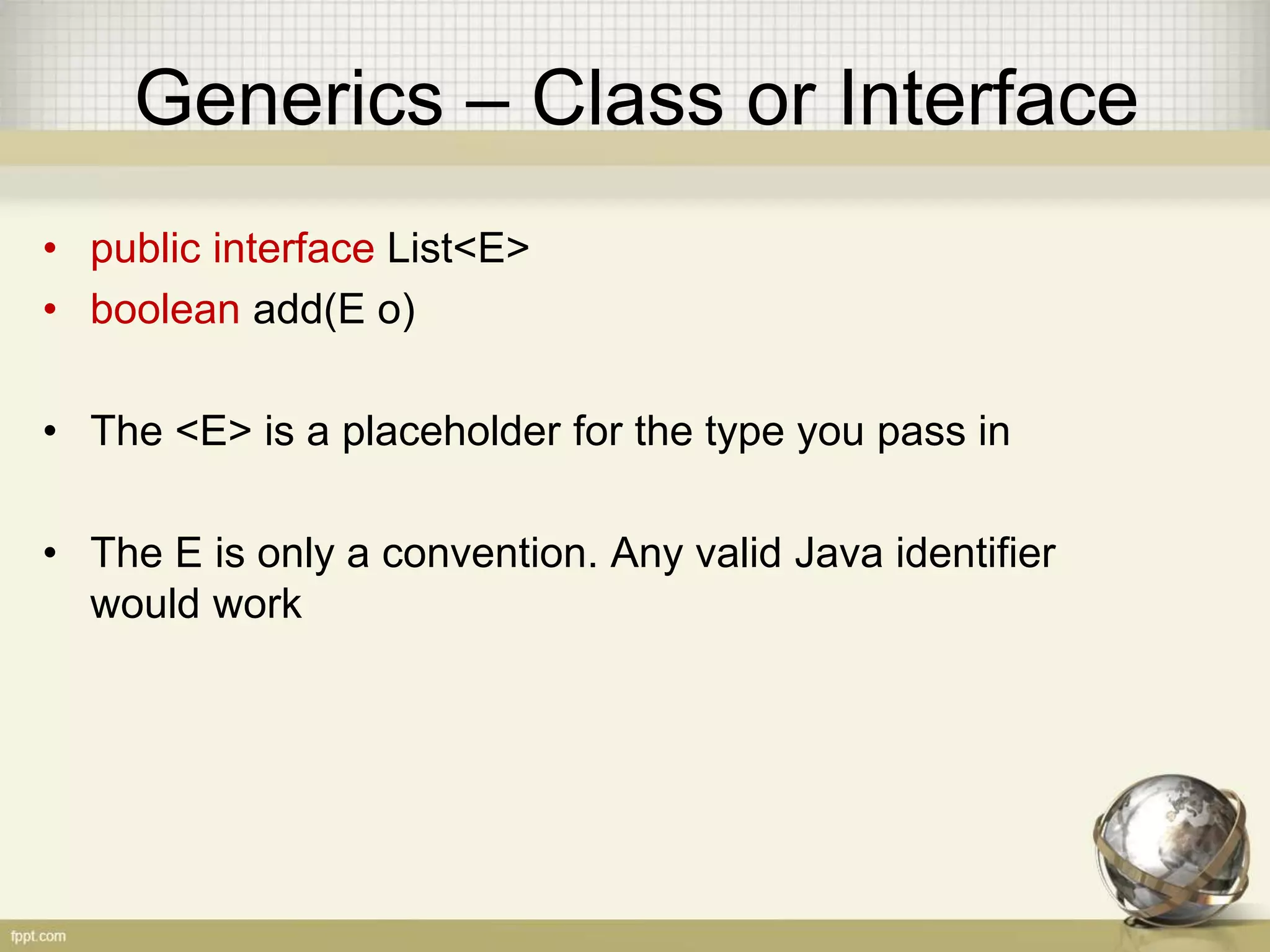 Generics – Class or Interface • public interface List<E> • boolean add(E o) • The <E> is a placeholder for the type you pass in • The E is only a convention. Any valid Java identifier would work 