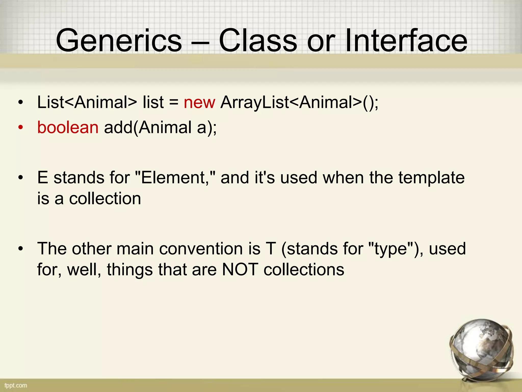 Generics – Class or Interface • List<Animal> list = new ArrayList<Animal>(); • boolean add(Animal a); • E stands for "Element," and it's used when the template is a collection • The other main convention is T (stands for "type"), used for, well, things that are NOT collections 