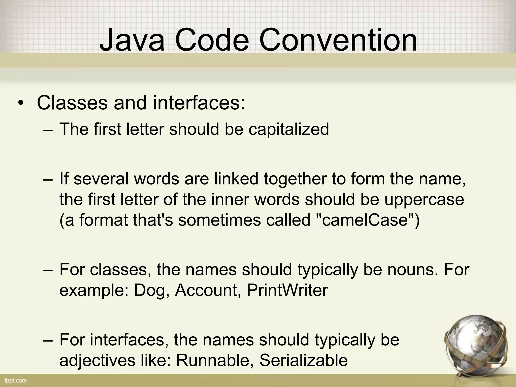 Java Code Convention • Classes and interfaces: – The first letter should be capitalized – If several words are linked together to form the name, the first letter of the inner words should be uppercase (a format that's sometimes called "camelCase") – For classes, the names should typically be nouns. For example: Dog, Account, PrintWriter – For interfaces, the names should typically be adjectives like: Runnable, Serializable 
