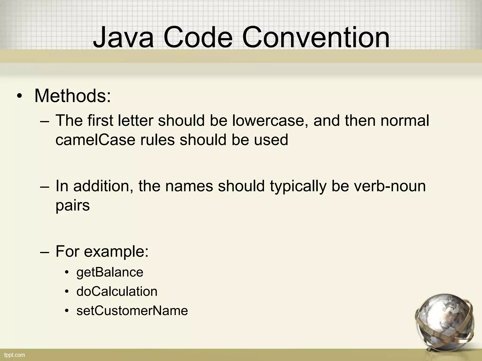Java Code Convention • Methods: – The first letter should be lowercase, and then normal camelCase rules should be used – In addition, the names should typically be verb-noun pairs – For example: • getBalance • doCalculation • setCustomerName 