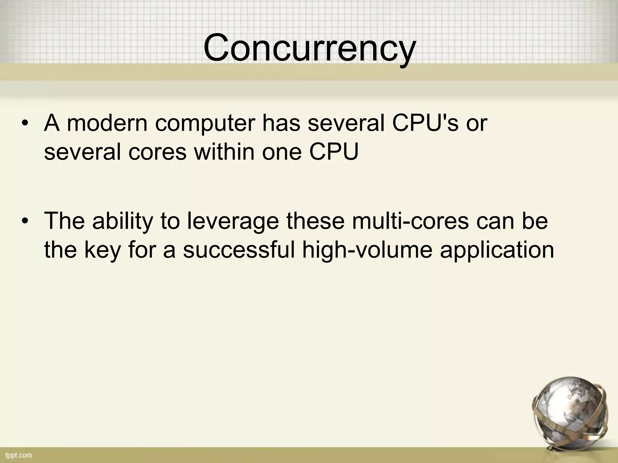 Concurrency • A modern computer has several CPU's or several cores within one CPU • The ability to leverage these multi-cores can be the key for a successful high-volume application 