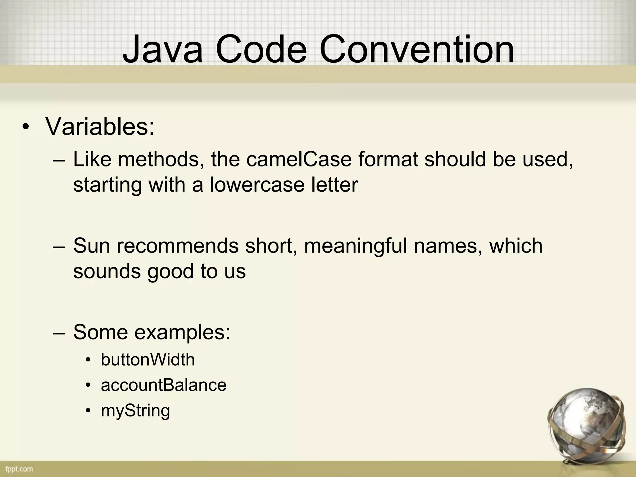 Java Code Convention • Variables: – Like methods, the camelCase format should be used, starting with a lowercase letter – Sun recommends short, meaningful names, which sounds good to us – Some examples: • buttonWidth • accountBalance • myString 