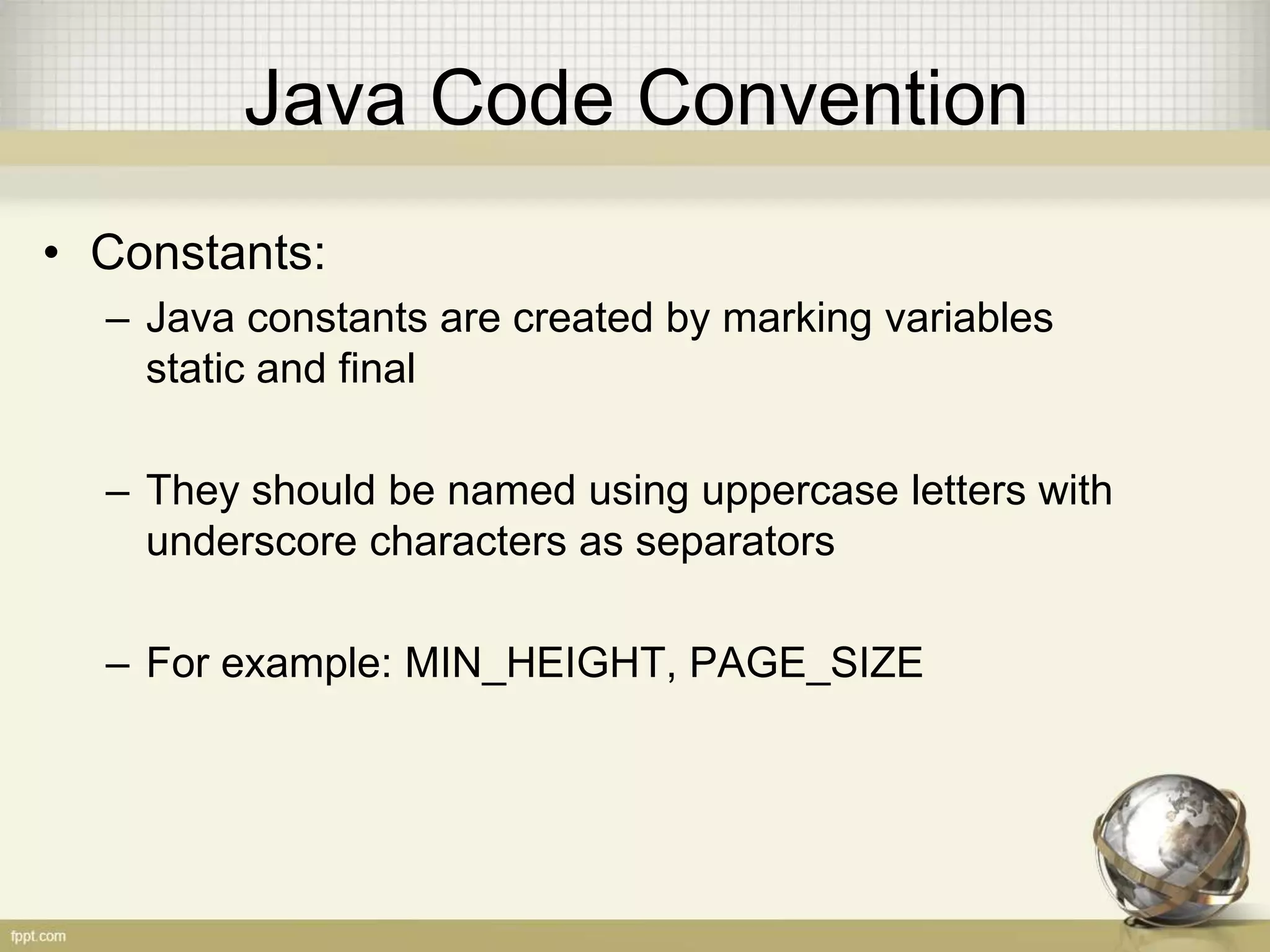 Java Code Convention • Constants: – Java constants are created by marking variables static and final – They should be named using uppercase letters with underscore characters as separators – For example: MIN_HEIGHT, PAGE_SIZE 