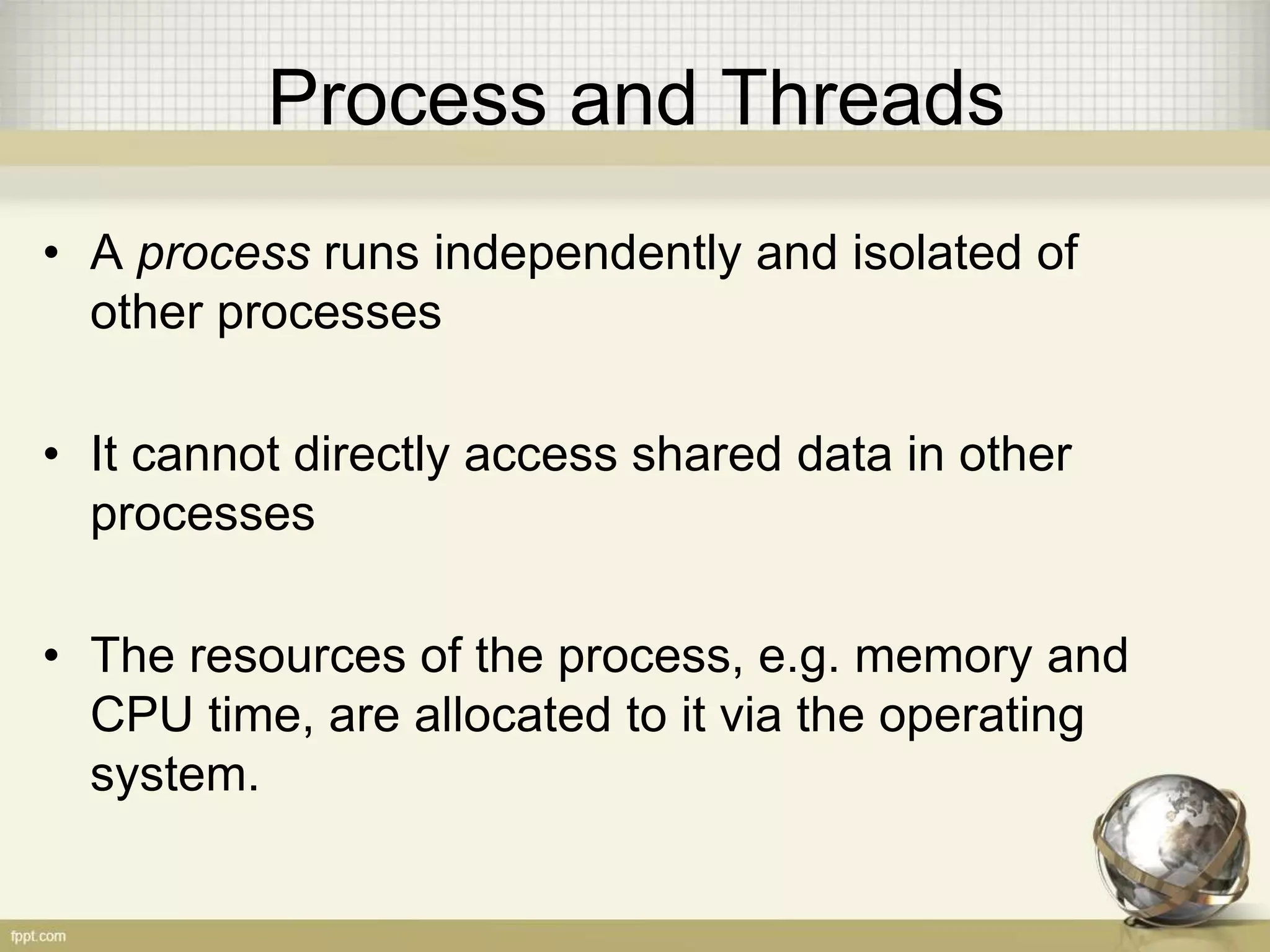 Process and Threads • A process runs independently and isolated of other processes • It cannot directly access shared data in other processes • The resources of the process, e.g. memory and CPU time, are allocated to it via the operating system. 