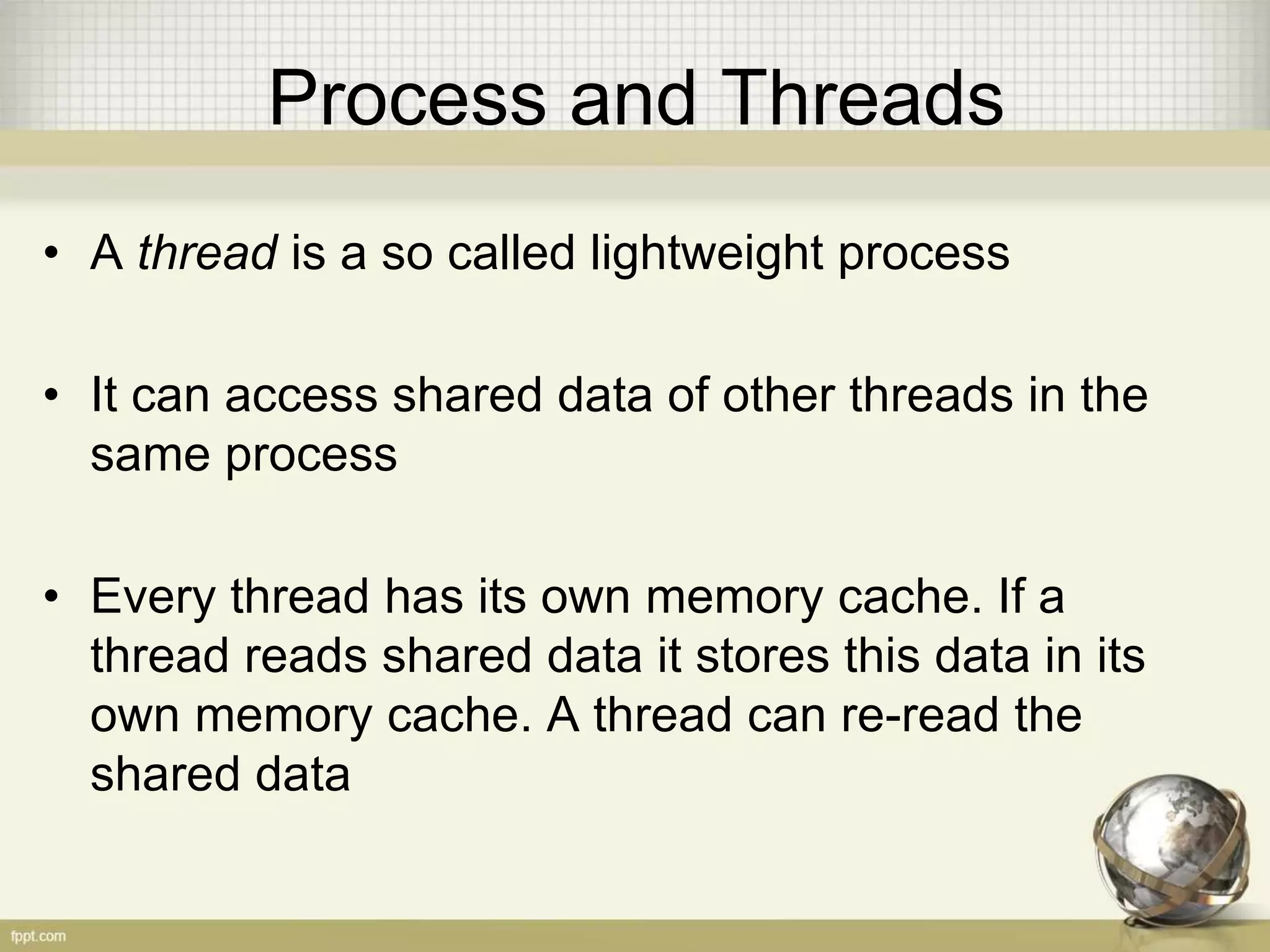 Process and Threads • A thread is a so called lightweight process • It can access shared data of other threads in the same process • Every thread has its own memory cache. If a thread reads shared data it stores this data in its own memory cache. A thread can re-read the shared data 
