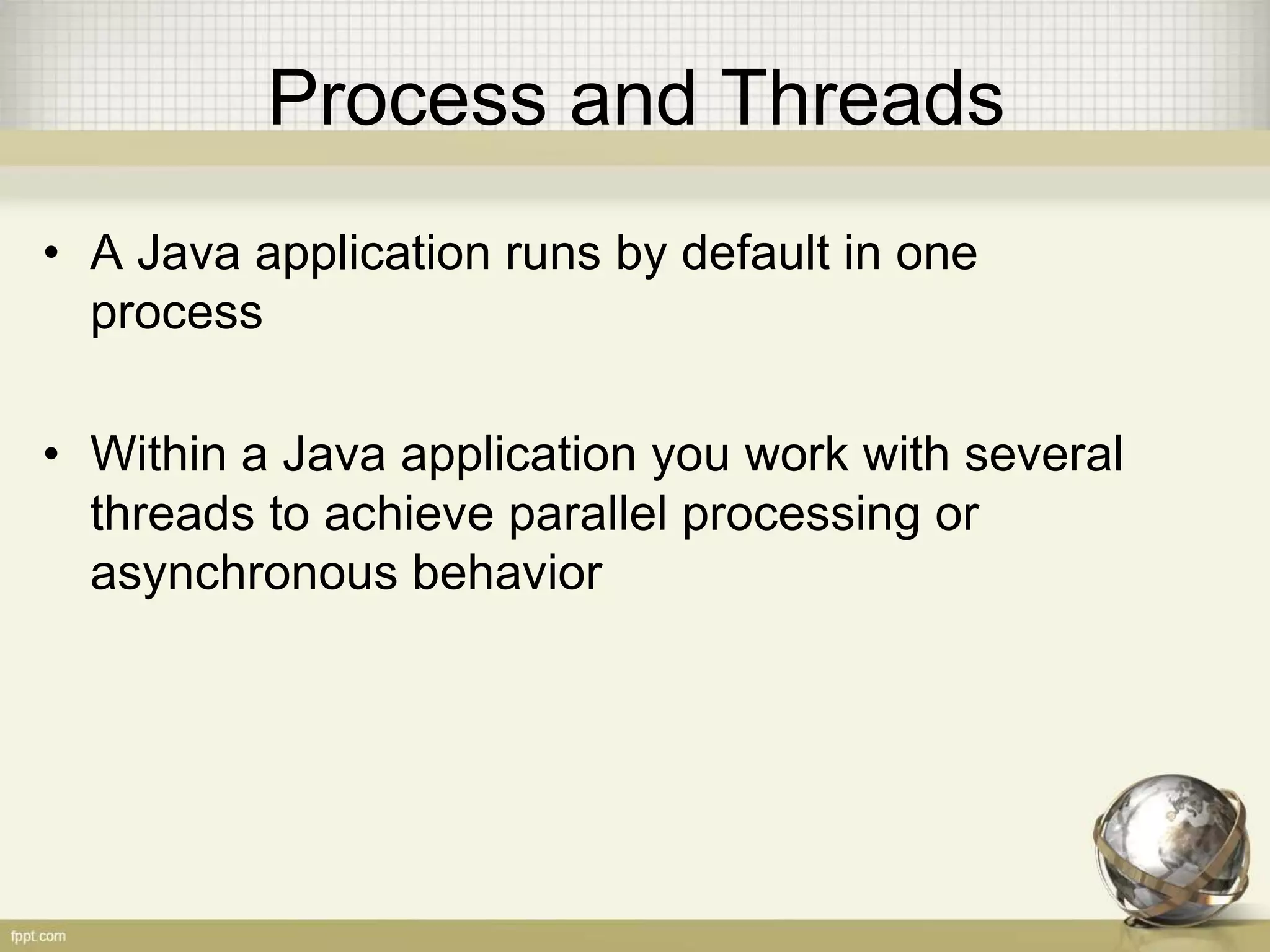 Process and Threads • A Java application runs by default in one process • Within a Java application you work with several threads to achieve parallel processing or asynchronous behavior 