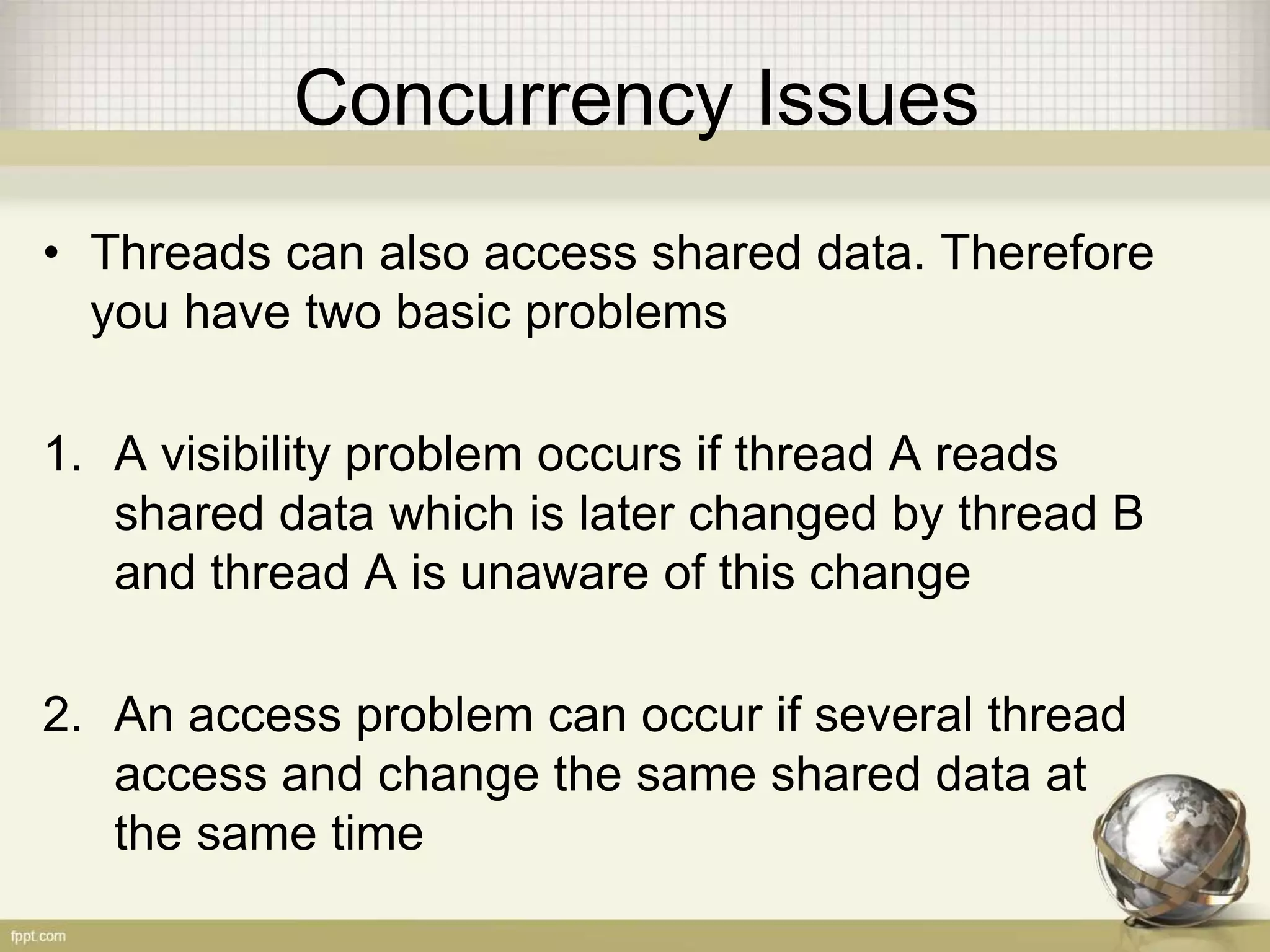 Concurrency Issues • Threads can also access shared data. Therefore you have two basic problems 1. A visibility problem occurs if thread A reads shared data which is later changed by thread B and thread A is unaware of this change 2. An access problem can occur if several thread access and change the same shared data at the same time 