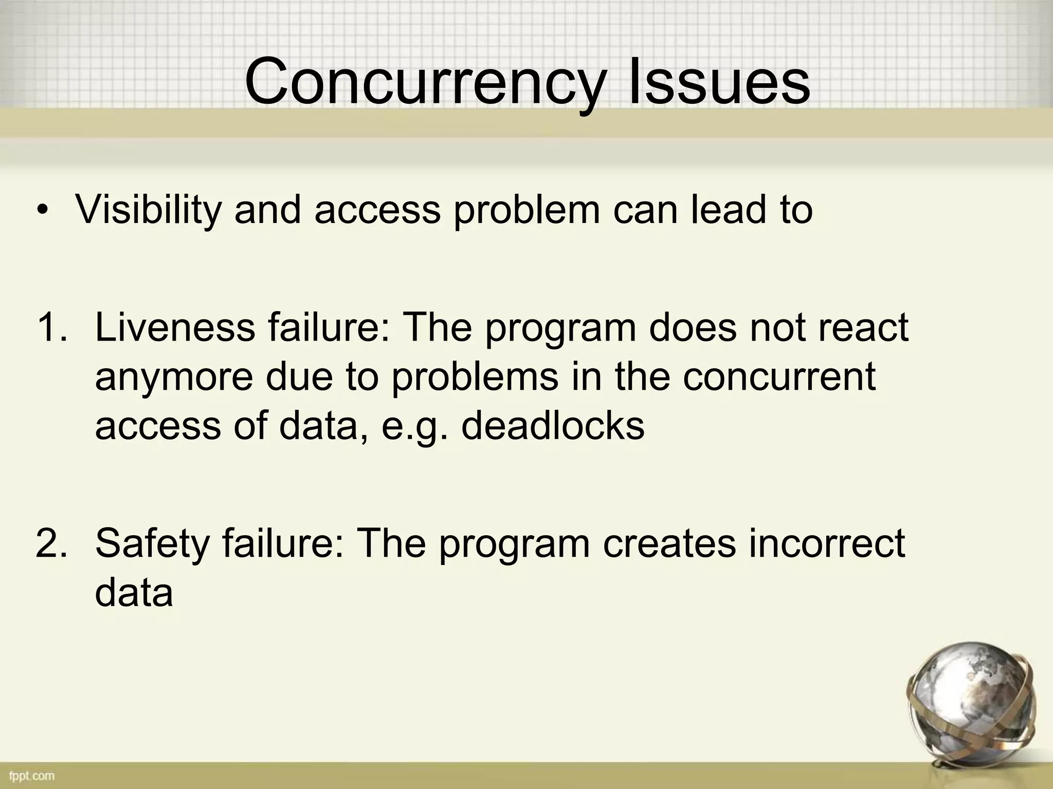 Concurrency Issues • Visibility and access problem can lead to 1. Liveness failure: The program does not react anymore due to problems in the concurrent access of data, e.g. deadlocks 2. Safety failure: The program creates incorrect data 