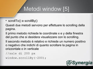 Metodi window [5]
• scrollTo() e scrollBy()
Questi due metodi servono per effettuare lo scrolling della
pagina.
Il primo metodo richiede le coordinate x e y della finestra
del punto che si desidera visualizzare con lo scrolling.
Il secondo metodo è relativo e richiede un numero positivo
o negativo che indichi di quanto scrollare la pagina in
orizzontale o in verticale
//sale di 200 px
window.scrollBy(­200);
 