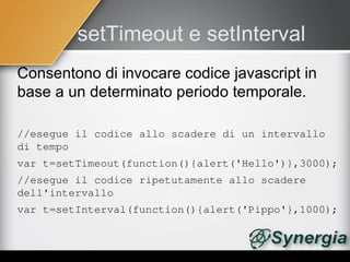 setTimeout e setInterval
Consentono di invocare codice javascript in
base a un determinato periodo temporale.

//esegue il codice allo scadere di un intervallo 
di tempo
var t=setTimeout(function(){alert('Hello')},3000);
//esegue il codice ripetutamente allo scadere 
dell'intervallo
var t=setInterval(function(){alert('Pippo'},1000);
 