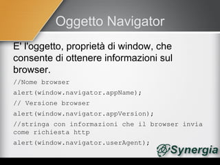 Oggetto Navigator
E' l'oggetto, proprietà di window, che
consente di ottenere informazioni sul
browser.
//Nome browser
alert(window.navigator.appName);
// Versione browser
alert(window.navigator.appVersion);            
//stringa con informazioni che il browser invia 
come richiesta http
alert(window.navigator.userAgent);
 