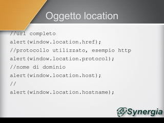 Oggetto location
//url completo
alert(window.location.href);
//protocollo utilizzato, esempio http
alert(window.location.protocol);
//nome di dominio
alert(window.location.host);
//
alert(window.location.hostname);
 