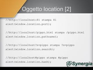 Oggetto location [2]
//http://localhost:81 stampa 81
alert(window.location.port);


//http://localhost/pippo.html stampa /pippo.html
alert(window.location.pathname);


//http://localhost?s=pippo stampa ?s=pippo
alert(window.location.search);


//http://localhost#pippo stampa #pippo
alert(window.location.hash);
 