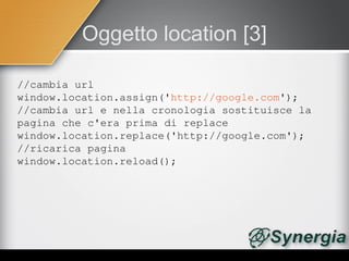 Oggetto location [3]

//cambia url
window.location.assign('http://google.com');
//cambia url e nella cronologia sostituisce la 
pagina che c'era prima di replace
window.location.replace('http://google.com');
//ricarica pagina
window.location.reload();
 