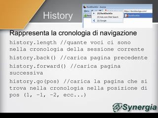 History
Rappresenta la cronologia di navigazione
history.length //quante voci ci sono 
nella cronologia della sessione corrente
history.back() //carica pagina precedente
history.forward() //carica pagina 
successiva
history.go(pos) //carica la pagina che si 
trova nella cronologia nella posizione di 
pos (1, ­1, ­2, ecc...)
 