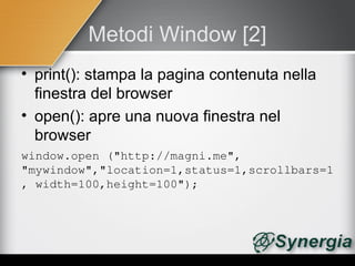 Metodi Window [2]
• print(): stampa la pagina contenuta nella
  finestra del browser
• open(): apre una nuova finestra nel
  browser
window.open ("http://magni.me", 
"mywindow","location=1,status=1,scrollbars=1
, width=100,height=100");
 
